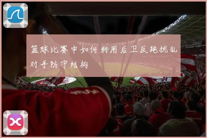 篮球比赛中如何利用后卫反跑扰乱对手防守结构